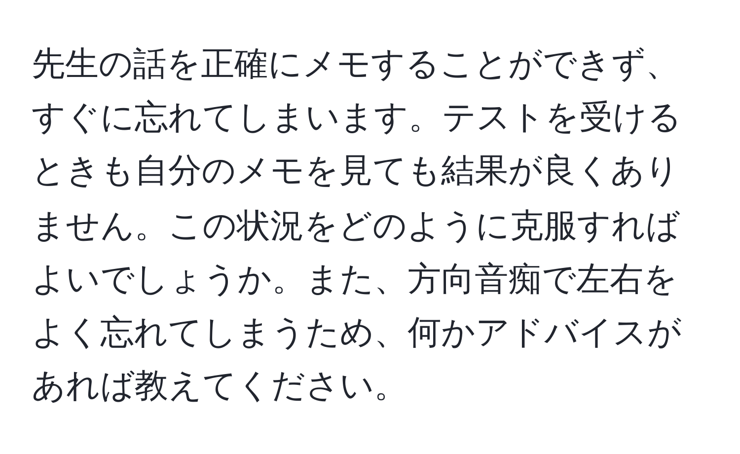 先生の話を正確にメモすることができず、すぐに忘れてしまいます。テストを受けるときも自分のメモを見ても結果が良くありません。この状況をどのように克服すればよいでしょうか。また、方向音痴で左右をよく忘れてしまうため、何かアドバイスがあれば教えてください。