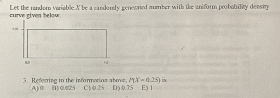 Let the random variable X be a randomly generated number with the uniform probability density
curve given below.
3. Referring to the information above. P(X=0.25) is
A) 0 B) 0.025 C) 0.25 D) 0.75 E) l