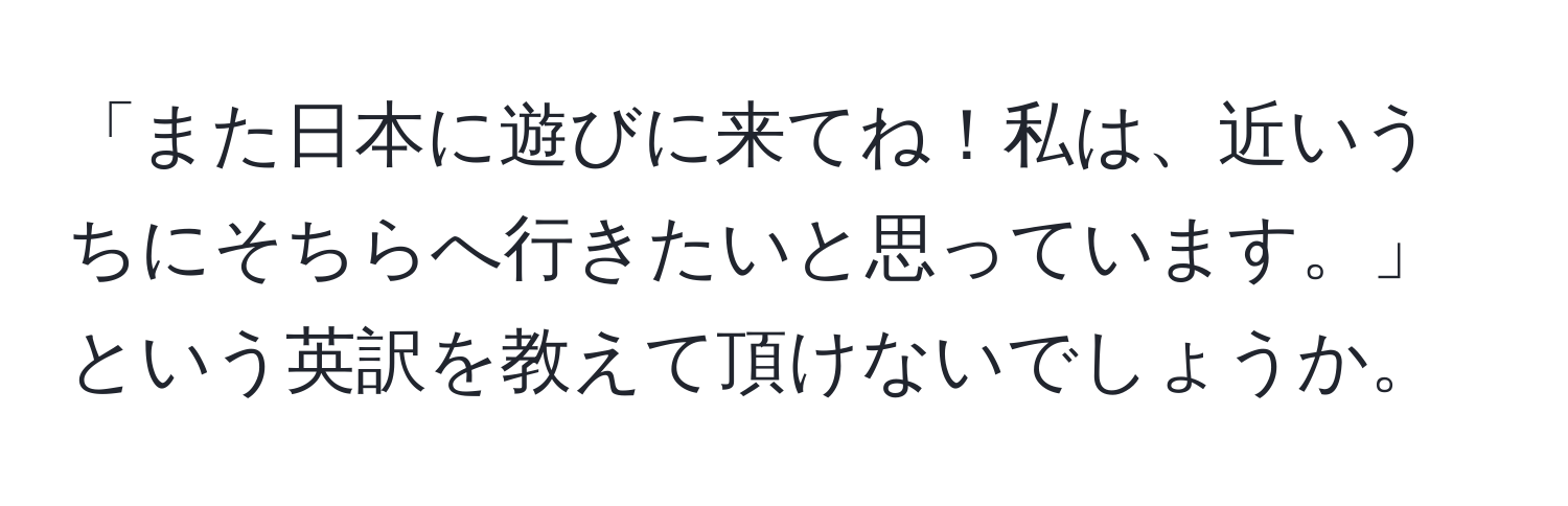 「また日本に遊びに来てね！私は、近いうちにそちらへ行きたいと思っています。」という英訳を教えて頂けないでしょうか。