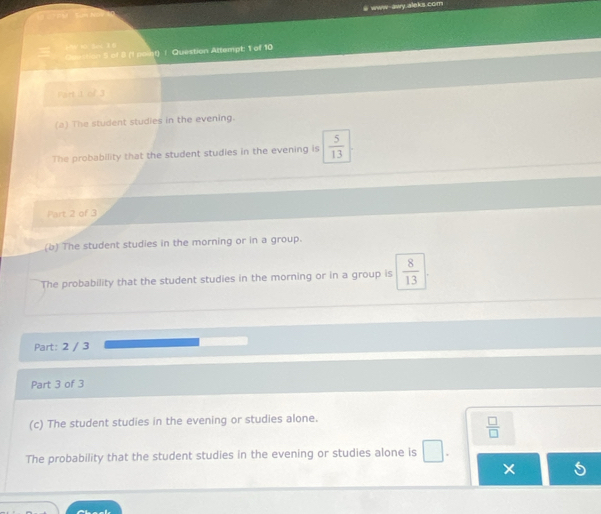 Sam Nóy a www-awy.aleks.com 
∵A/AD、BcnC 
Question 5 of 8 (1 point) / Question Attempt: 1 of 10 
Fart it of 3 
(a) The student studies in the evening. 
The probability that the student studies in the evening is  5/13 
Part 2 of 3 
(b) The student studies in the morning or in a group. 
The probability that the student studies in the morning or in a group is  8/13 
Part: 2 / 3 
Part 3 of 3 
(c) The student studies in the evening or studies alone.
 □ /□  
The probability that the student studies in the evening or studies alone is _ 
×