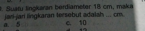 Suatu lingkaran berdiameter 18 cm, maka
jari-jari lingkaran tersebut adalah ... cm.
a. 5 c. 10
12