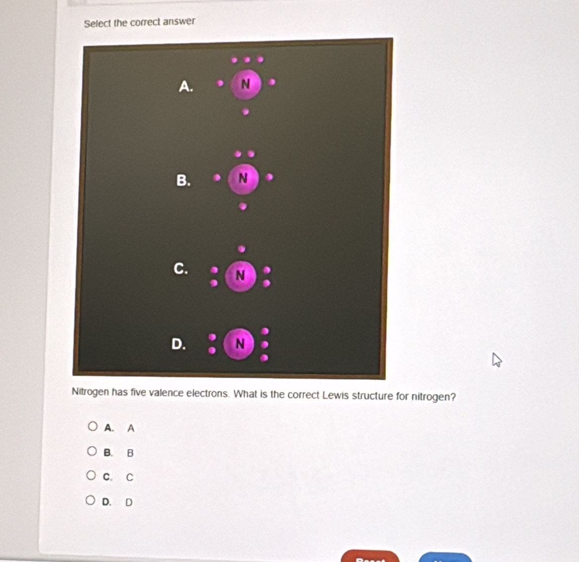 Select the correct answer
A. N
B. N D
C. N
D. N
Nitrogen has five valence electrons. What is the correct Lewis structure for nitrogen?
A. A
B. B
C C
D. D