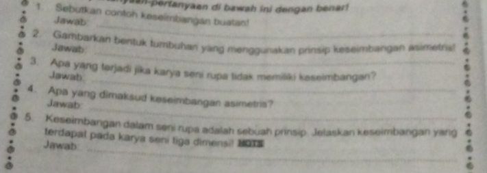 yaan-pertanyaen di bawah ini dengan benar 
1. Sebutkan conton keseimbangan buatan! 
_ 
Jawab 
_ 
2. Gambarkan bentuk tumbuhan yang menggunakan prinsip keseimbangan Asimetria 
Jawab 
_ 
3. Apa yang tərjadi jika karya seni rupa tidak memiliki keseimbangan? 
Jawab 
_ 
4. Apa yang dimaksud keseimbangan asimetris? 
Jawab 
5. Keseimbangan dalam seni rupa adalah sebuah prinsip Jelaskan keseimbangan yang 
_ 
terdapat pada karya seni tiga dimensi! 1 
Jawab