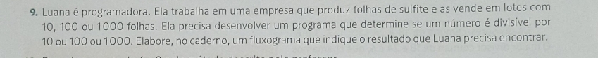 Luana é programadora. Ela trabalha em uma empresa que produz folhas de sulfite e as vende em lotes com
10, 100 ou 1000 folhas. Ela precisa desenvolver um programa que determine se um número é divisível por
10 ou 100 ou 1000. Elabore, no caderno, um fluxograma que indique o resultado que Luana precisa encontrar.