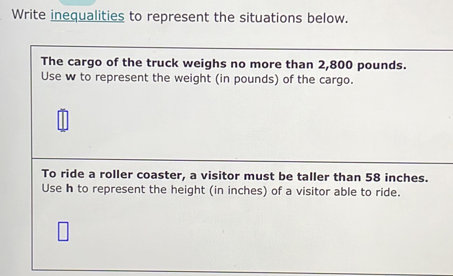 Write inequalities to represent the situations below. 
The cargo of the truck weighs no more than 2,800 pounds. 
Use w to represent the weight (in pounds) of the cargo. 
To ride a roller coaster, a visitor must be taller than 58 inches. 
Use h to represent the height (in inches) of a visitor able to ride.