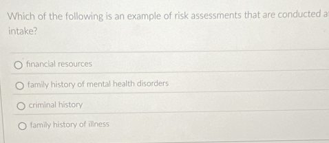 Which of the following is an example of risk assessments that are conducted a
intake?
financial resources
family history of mental health disorders
criminal history
family history of illness