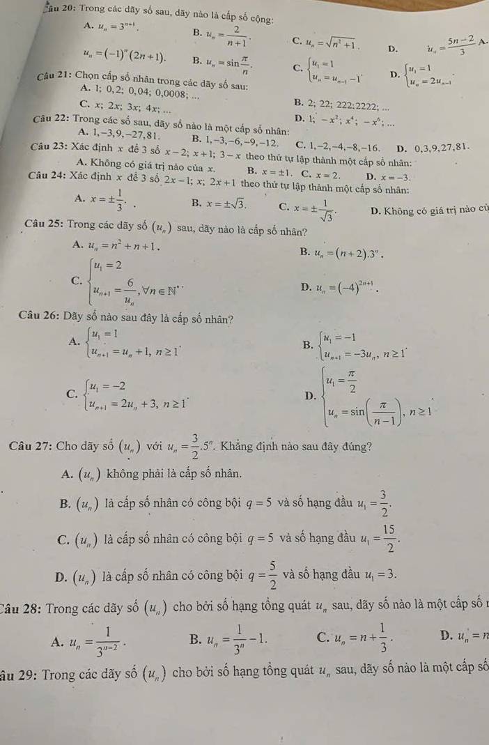 2ầu 20: Trong các dãy số sau, dãy nào là cấp số cộng:
A. u_n=3^(n-1). B. u_n= 2/n+1 . C. u_n=sqrt(n^2+1). D. u_n= (5n-2)/3 A.
u_n=(-1)''(2n+1). B. u_n=sin  π /n . C. beginarrayl u_1=1 u_n=u_n-1-1'endarray. D. beginarrayl u_1=1 u_n=2u_n-1endarray. .
Câu 21: Chọn cấp số nhân trong các dãy số sau:
A. 1; 0,2; 0,04; 0,0008; .. 2;22;222:2222;
B.
C. x; 2x; 3x; 4x; ...
D. 1;-x^2;x^4;-x^6;...
Câu 22: Trong các số sau, dãy số nào là một cấp sổ nhân:
A. 1,-3,9,-27,81. B. 1,-3,-6,-9,-12 C. 1,-2,-4,-8,-16. D. 0,3,9,27,81.
Câu 23: Xác định x đề 3 số x-2;x+1;3-x theo thứ tự lập thành một cấp số nhân:
A. Không có giá trị nào của x. B. x=± 1. C. x=2. D. x=-3.
Câu 24: Xác định x để 3 số 2x-1;x;2x+1 theo thứ tự lập thành một cấp số nhân:
A. x=±  1/3 .. B. x=± sqrt(3). C. x=±  1/sqrt(3) . D. Không có giá trị nào củ
Câu 25: Trong các dãy số (u_n) sau, dãy nào là cấp số nhân?
A. u_n=n^2+n+1.
B. u_n=(n+2).3^n.
C. beginarrayl u_i=2 u_n+1=frac 6u_n,forall n∈ N^*endarray. D. u_n=(-4)^2n+1.
Câu 26: Dãy số nào sau đây là cấp số nhân?
A. beginarrayl u_1=1 u_n+1=u_n+1,n≥ 1endarray. . beginarrayl u_1=-1 u_n+1=-3u_n,n≥ 1endarray.
B.
C. beginarrayl u_1=-2 u_n+1=2u_n+3,n≥ 1endarray. .
D. beginarrayl u_i= π /2  u_n=sin ( π /n-1 ),n≥ 1endarray.
Câu 27: Cho dãy số (u_n) với u_n= 3/2 .5''.. Khẳng định nào sau đây đúng?
A. (u_n) không phải là cấp số nhân.
B. (u_n) là cấp số nhân có công bội q=5 và số hạng đầu u_1= 3/2 .
C. (u_n) là cấp số nhân có công bội q=5 và số hạng đầu u_1= 15/2 .
D. (u_n) là cấp số nhân có công bội q= 5/2  và số hạng đầu u_1=3.
Câu 28: Trong các dãy số (u_n) cho bởi số hạng tổng quát u_n , sau, dãy số nào là một cấp số
A. u_n= 1/3^(n-2) . B. u_n= 1/3^n -1. C. u_n=n+ 1/3 . D. u_n'=n
âu 29: Trong các dãy shat o(u_n) cho bởi số hạng tổng quát u_nsau , đãy số nào là một cấp số