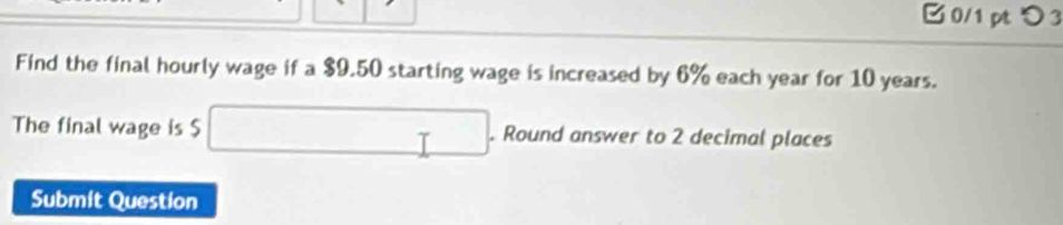 つ 3 
Find the final hourly wage if a $9.50 starting wage is increased by 6% each year for 10 years. 
The final wage is $ □. Round answer to 2 decimal places 
Submit Question