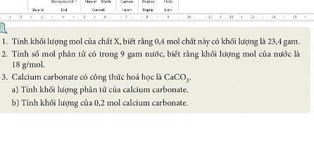 Hackgroun Hoplay 
2 n b [: Conairl i met Replay He:
2 5
46. 11 12 13
1. Tính khối lượng mol của chất X, biết rằng 0,4 mol chất này có khối lượng là 23, 4 gam. 
2. Tính số mol phân tử có trong 9 gam nước, biết rằng khối lượng mol của nước là
18 g/mol. 
3. Calcium carbonate có công thức hoá học là CaCO_3. 
a) Tính khối lượng phân tử của calcium carbonate. 
b) Tính khối lượng của 0,2 mol calcium carbonate.