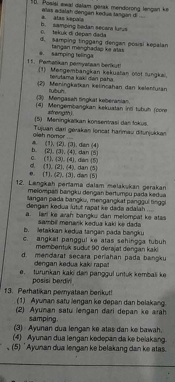 Posisi awal dalam gerak mendorong lengan ke
atas adalah dengan kedua tangan di ....
a. atas kepala
b. samping badan secara lurus
c. tekuk di depan dada
d. samping tinggang dengan posisi kepalan
tangan menghadap ke atas
e. samping telinga
11. Perhatikan pernyataan berikut!
(1) Mengembangkan kekuatan otot tungkai.
terutama kaki dan paha.
(2) Meningkatkan kelincahan dan kelenturan
tubuh.
(3) Mengasah tingkat keberanian.
(4) Mengembangkan kekuatan inti tubuh (core
strength).
(5) Meningkatkan konsentrasi dan fokus.
Tujuan dari gerakan loncat harimau ditunjukkan
oleh nomor ....
a. (1), (2), (3), dan (4)
b. (2), (3), (4), dan (5)
c. (1), (3), (4), dan (5)
d. (1), (2), (4), dan (5)
e. (1), (2), (3), dan (5)
12. Langkah pertama dalam melakukan gerakan
melompati bangku dengan bertumpu pada kedua
tangan pada bangku, mengangkat panggul tinggi
dengan kedua lutut rapat ke dada adalah ....
a. lari ke arah bangku dan melompat ke atas
sambil menarik kedua kaki ke dada
b. letakkan kedua tangan pada bangku
c. angkat panggul ke atas sehingga tubuh
membentuk sudut 90 derajat dengan kaki
d. mendarat secara perlahan pada bangku
dengan kedua kaki rapat
e. turunkan kaki dan panggul untuk kembali ke
posisi berdiri
13. Perhatikan pernyataan berikut!
(1) Ayunan satu lengan ke depan dan belakang.
(2) Ayunan satu lengan dari depan ke arah
samping.
(3) Ayunan dua lengan ke atas dan ke bawah.
(4) Ayunan dua lengan kedepan da ke belakang.
(5) ‘Ayunan dua lengan ke belakang dan ke atas.