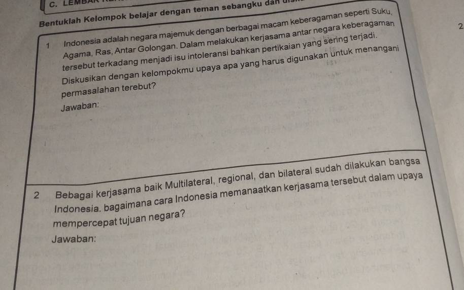 LEMBAR 
Bentuklah Kelompok belajar dengan teman sebangku dan ul 
1 Indonesia adalah negara majemuk dengan berbagai macam keberagaman seperti Suku, 
Agama, Ras, Antar Golongan. Dalam melakukan kerjasama antar negara keberagaman 
2 
tersebut terkadang menjadi isu intoleransi bahkan pertikaian yang sering terjadi. 
Diskusikan dengan kelompokmu upaya apa yang harus digunakan untuk menangani 
permasalahan terebut? 
Jawaban: 
2 Bebagai kerjasama baik Multilateral, regional, dan bilateral sudah dilakukan bangsa 
Indonesia. bagaimana cara Indonesia memanaatkan kerjasama tersebut dalam upaya 
mempercepat tujuan negara? 
Jawaban: