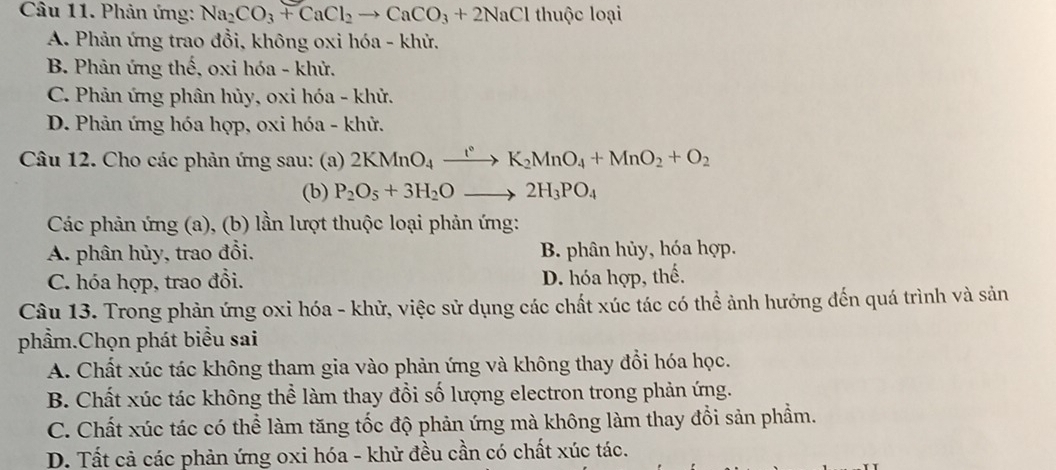 Phản ứng: Na_2CO_3+CaCl_2to CaCO_3+2NaCl thuộc loại
A. Phản ứng trao đồi, không oxi hóa - khử.
B. Phản ứng thế, oxi hóa - khử.
C. Phản ứng phân hủy, 0xi hóa - khử.
D. Phản ứng hóa hợp, oxi hóa - khử.
Câu 12. Cho các phản ứng sau: (a) 2KMnO_4xrightarrow ()K_2MnO_4+MnO_2+O_2
(b) P_2O_5+3H_2Oto 2H_3PO_4
Các phản ứng (a), (b) lần lượt thuộc loại phản ứng:
A. phân hủy, trao đổi. B. phân hủy, hóa hợp.
C. hóa hợp, trao đồi. D. hóa hợp, thế.
Câu 13. Trong phản ứng oxi hóa - khử, việc sử dụng các chất xúc tác có thể ảnh hưởng đến quá trình và sản
phẩm.Chọn phát biểu sai
A. Chất xúc tác không tham gia vào phản ứng và không thay đổi hóa học.
B. Chất xúc tác không thể làm thay đổi số lượng electron trong phản ứng.
C. Chất xúc tác có thể làm tăng tốc độ phản ứng mà không làm thay đổi sản phẩm.
D. Tất cả các phản ứng oxi hóa - khử đều cần có chất xúc tác.