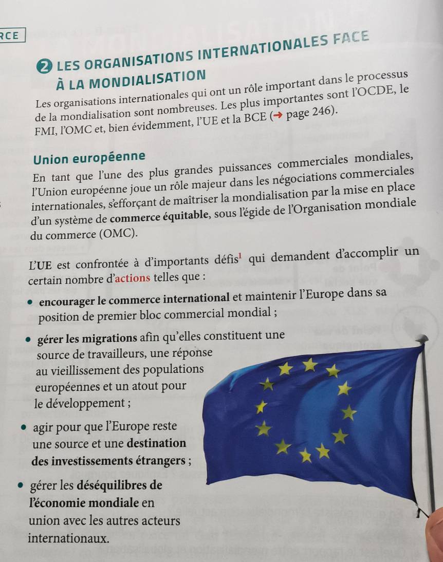 RCE 
LES ORGANISATIONS INTERNATIONALES FACE 
à la mondialisation 
Les organisations internationales qui ont un rôle important dans le processus 
de la mondialisation sont nombreuses. Les plus importantes sont l’OCDE, le 
FMI, l’OMC et, bien évidemment, l’UE et la BCE (→ page 246). 
Union européenne 
En tant que l’une des plus grandes puissances commerciales mondiales, 
l’Union européenne joue un rôle majeur dans les négociations commerciales 
internationales, sefforçant de maîtriser la mondialisation par la mise en place 
d’un système de commerce équitable, sous l'égide de l'Organisation mondiale 
du commerce (OMC). 
L'UE est confrontée à d'importants défis' qui demandent d'accomplir un 
certain nombre d’actions telles que : 
encourager le commerce international et maintenir l’Europe dans sa 
position de premier bloc commercial mondial ; 
gérer les migrations afin qu’el 
source de travailleurs, une rép 
au vieillissement des populatio 
européennes et un atout pour 
le développement ; 
agir pour que l’Europe reste 
une source et une destination 
des investissements étrangers 
gérer les déséquilibres de 
l'économie mondiale en 
union avec les autres acteurs 
internationaux.