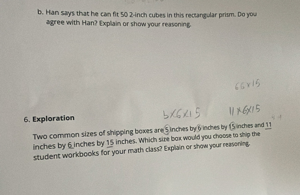 Han says that he can fit 50 2-inch cubes in this rectangular prism. Do you 
agree with Han? Explain or show your reasoning. 
6. Exploration 
Two common sizes of shipping boxes are 5 inches by 6 inches by 15 inches and 11
inches by 6 inches by 15 inches. Which size box would you choose to ship the 
student workbooks for your math class? Explain or show your reasoning.