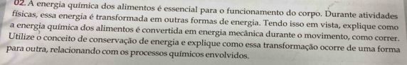 A energia química dos alimentos é essencial para o funcionamento do corpo. Durante atividades 
físicas, essa energia é transformada em outras formas de energia. Tendo isso em vista, explique como 
a energia química dos alimentos é convertida em energia mecânica durante o movimento, como correr. 
Utilize o conceito de conservação de energia e explique como essa transformação ocorre de uma forma 
para outra, relacionando com os processos químicos envolvidos.