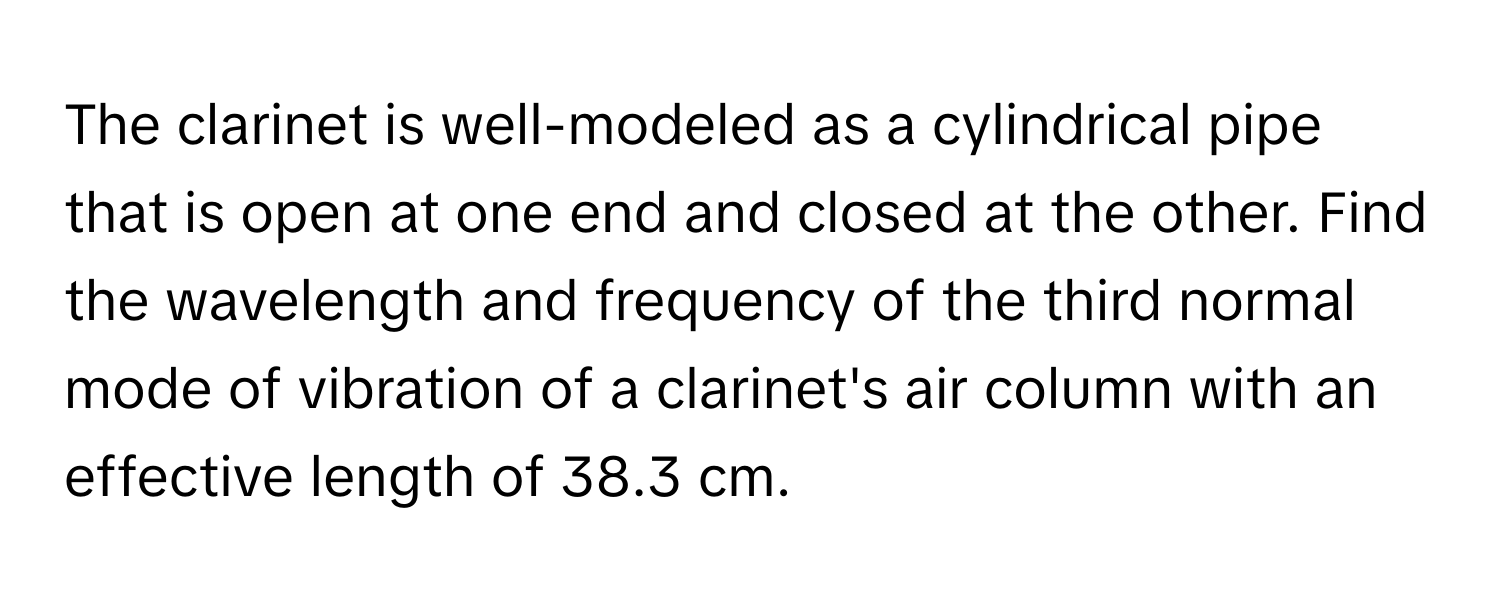 The clarinet is well-modeled as a cylindrical pipe that is open at one end and closed at the other. Find the wavelength and frequency of the third normal mode of vibration of a clarinet's air column with an effective length of 38.3 cm.