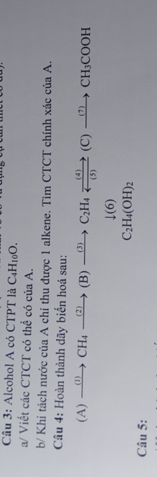 Alcohol A có CTPT là C_4H_10O. 
a/ Viết các CTCT có thể có của A. 
b/ Khi tách nước của A chỉ thu được 1 alkene. Tìm CTCT chính xác của A. 
Câu 4: Hoàn thành dãy biến hoá sau: 
(A) xrightarrow (1)CH_4xrightarrow (2)(B)xrightarrow (3)C_2H_4xrightarrow (4)(C)xrightarrow (7)CH_3COOH
downarrow (6)
C_2H_4(OH)_2
Câu 5: