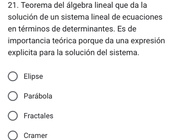 Teorema del álgebra lineal que da la
solución de un sistema lineal de ecuaciones
en términos de determinantes. Es de
importancia teórica porque da una expresión
explicita para la solución del sistema.
Elipse
Parábola
Fractales
Cramer