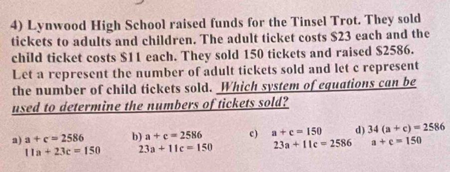 Lynwood High School raised funds for the Tinsel Trot. They sold
tickets to adults and children. The adult ticket costs $23 each and the
child ticket costs $11 each. They sold 150 tickets and raised $2586.
Let a represent the number of adult tickets sold and let c represent
the number of child tickets sold. Which system of equations can be
used to determine the numbers of tickets sold?
a) a+c=2586 b) a+c=2586 c) a+c=150 d) 34(a+c)=2586
11a+23c=150 23a+11c=150
23a+11c=2586 a+c=150