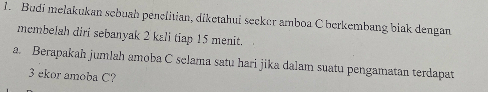 Budi melakukan sebuah penelitian, diketahui seekcr amboa C berkembang biak dengan 
membelah diri sebanyak 2 kali tiap 15 menit. 
a. Berapakah jumlah amoba C selama satu hari jika dalam suatu pengamatan terdapat
3 ekor amoba C?