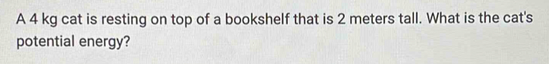 A 4 kg cat is resting on top of a bookshelf that is 2 meters tall. What is the cat's 
potential energy?