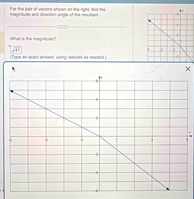 For the pair of vectors shown on the right, find the 
magnitude and direction angle of the resultant. 
What is the magnitude?
sqrt(41)
(Type an exact answer, using radicals as needed.) 
×