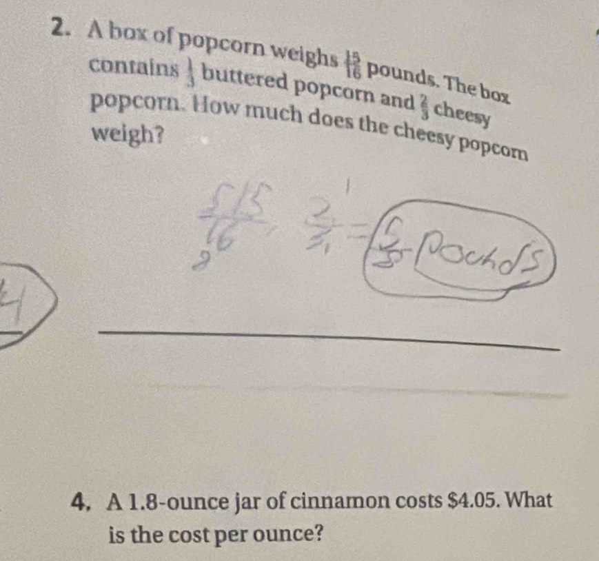 A box of popcorn weighs  15/16  pounds. The box 
contains ] buttered popcorn and  2/3  cheesy 
popcorn. How much does the cheesy popcorn 
weigh? 
4. A 1.8-ounce jar of cinnamon costs $4.05. What 
is the cost per ounce?