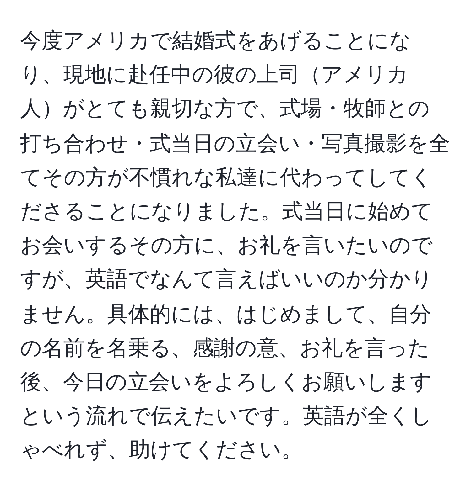 今度アメリカで結婚式をあげることになり、現地に赴任中の彼の上司アメリカ人がとても親切な方で、式場・牧師との打ち合わせ・式当日の立会い・写真撮影を全てその方が不慣れな私達に代わってしてくださることになりました。式当日に始めてお会いするその方に、お礼を言いたいのですが、英語でなんて言えばいいのか分かりません。具体的には、はじめまして、自分の名前を名乗る、感謝の意、お礼を言った後、今日の立会いをよろしくお願いしますという流れで伝えたいです。英語が全くしゃべれず、助けてください。