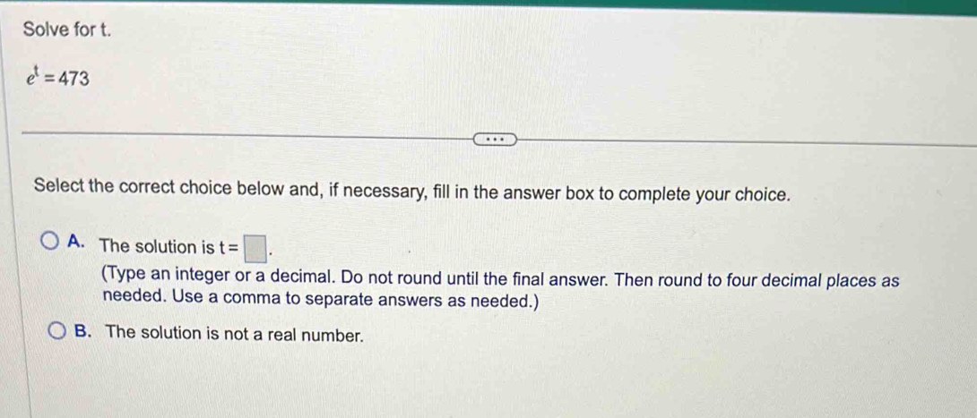 Solve for t.
e^t=473
Select the correct choice below and, if necessary, fill in the answer box to complete your choice.
A. The solution is t=□. 
(Type an integer or a decimal. Do not round until the final answer. Then round to four decimal places as
needed. Use a comma to separate answers as needed.)
B. The solution is not a real number.