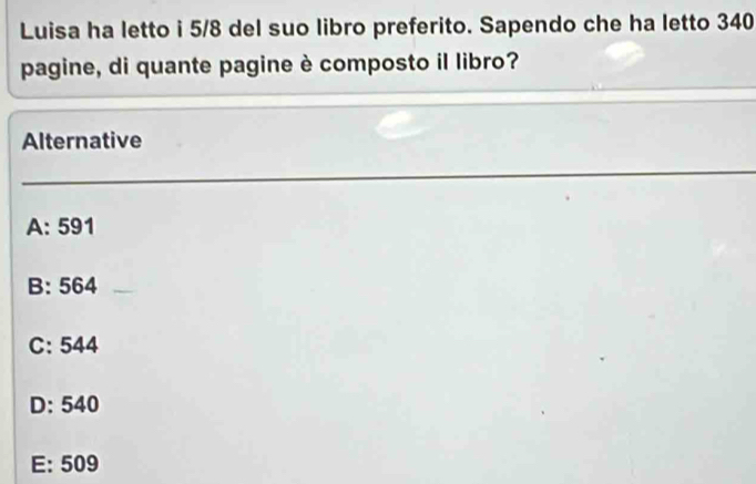 Luisa ha letto i 5/8 del suo libro preferito. Sapendo che ha letto 340
pagine, di quante pagine è composto il libro?
Alternative
A: 591
B: 564
C: 544
D: 540
E: 509