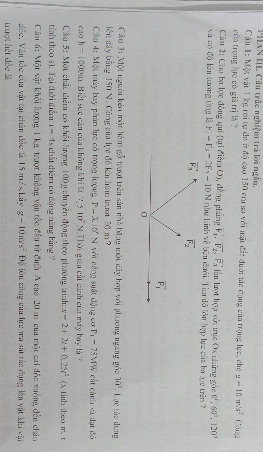 PHAN III. Câu trắc nghiệm trả lời ngắn.
Câu 1: Một vật 1 kg rơi tự do ở độ cao 150 cm so với mặt đất dưới tác dụng của trọng lực, cho g=10m/s^2. Công
của trọng lực có giá trị là ?
Câu 2: Cho ba lực đồng qui (tại điểm O), đồng phẳng vector F_1,vector F_2,vector F_3 lần lượt hợp với trục Ox những góc 0^0,60^0,120^0
và có độ lớn tương ứng là F_1=F_3=2F_2=10N như hình vẽ bên dưới. Tìm độ lớn hợp lực của ba lực trên ?
Câu 3: Một người kéo một hòm gỗ trượt trên sản nhà bằng một dây hợp với phương ngang góc 30°. Lực tác dụng
dên dây bằng 150 N. Công của lực đó khi hòm trượt 20 m ?
Câu 4: Một máy bay phản lực có trọng lượng P=3.10^6N với công suất động cơ P_1=75MW cất cánh và đạt độ
cao h=1000m. Biết sức cản của không khí là 7,5.10^5N.. Thời gian cất cánh của máy bay là ?
Câu 5: Một chất điểm có khối lượng 100 g chuyển động theo phương trình: x=2+2t+0,25t^2 (x tính theo m, t
tính theo s). Tại thời điểm t=4s chất điểm có động năng bằng ?
Câu 6: Một vật khối lượng 1 kg trượt không vận tốc đầu từ đỉnh A cao 20 m của một cái dốc xuống đến chân
đốc. Vận tốc của vật tại chân dốc là 15 m/s.Lấy g=10m/s^2 Độ lớn công của lực ma sát tác dụng lên vật khi vật
trượt hết đốc là