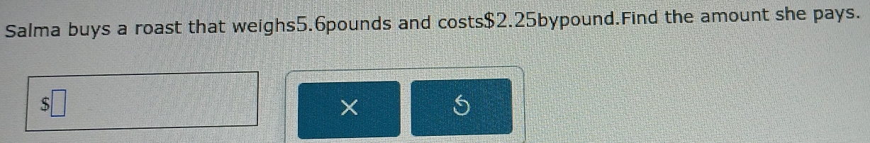 Salma buys a roast that weighs5. 6pounds and costs $2.25bypound.Find the amount she pays. 
ς 
X 
O