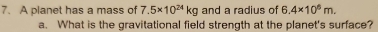 A planet has a mass of 7.5* 10^(24)kg and a radius of 6.4* 10^6m. 
a. What is the gravitational field strength at the planet's surface?