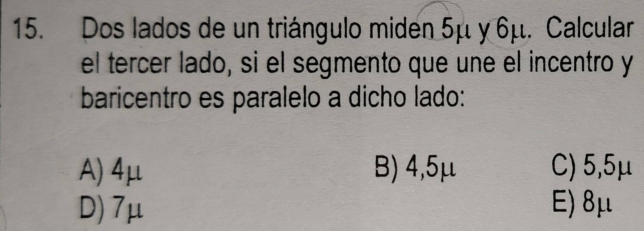 Dos lados de un triángulo miden 5μ y 6μ. Calcular
el tercer lado, si el segmento que une el incentro y
baricentro es paralelo a dicho lado:
A) 4μ B) 4,5μ C) 5,5μ
D) 7μ
E) 8μ