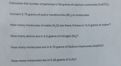 Calculate the number of particles in 50 grams of calcium carbonate (CaCO_3). 
Convert 3.75 grams of sulfur hexafluoride (SF_6) to molecules. 
How many molecules of water (H_2O) are there if there is 13.5 grams of water? 
How many atoms are in 2.5 grams of nitrogen (N_2) 7 
How many molecules are in 0.75 grams of Sodium Hydroxide (NaOH)? 
How many molecules are in 0.25 grams of C₃H₃?