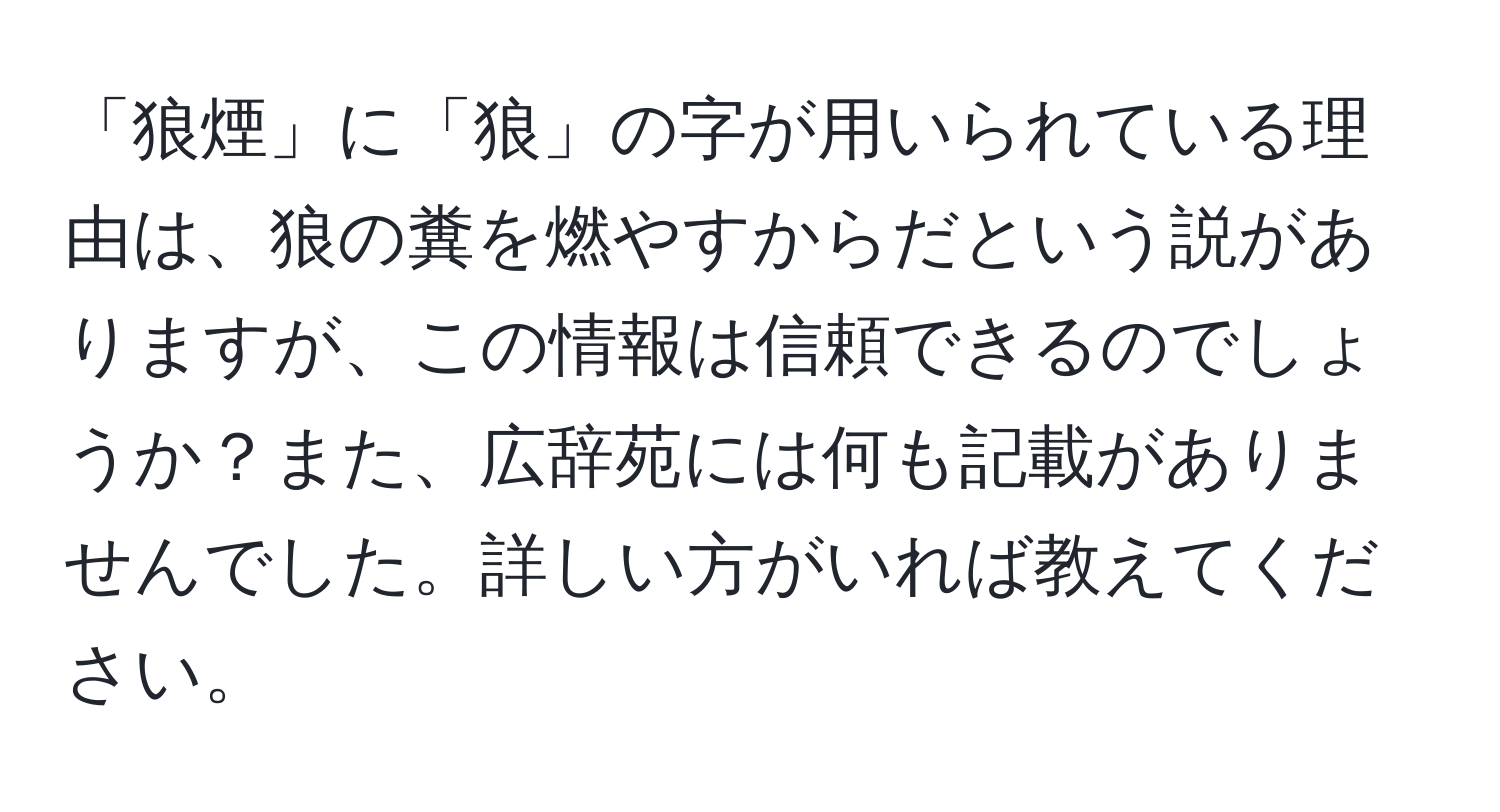 「狼煙」に「狼」の字が用いられている理由は、狼の糞を燃やすからだという説がありますが、この情報は信頼できるのでしょうか？また、広辞苑には何も記載がありませんでした。詳しい方がいれば教えてください。