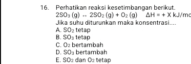 Perhatikan reaksi kesetimbangan berikut.
2SO_3(g)rightarrow 2SO_2(g)+O_2(g)△ H=+X 1 J/me
Jika suhu diturunkan maka konsentrasi....
A. SO_2 tetap
B. SO_3 tetap
C. O_2 bertambah
D. SO_3 bertambah
E. SO_2 dan O_2 tetap