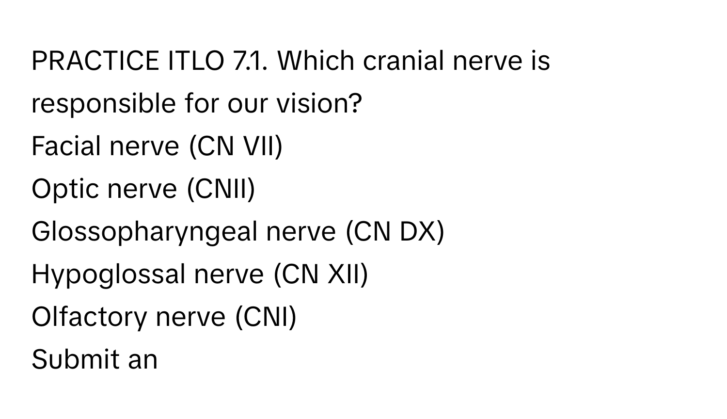 PRACTICE ITLO 7.1. ﻿Which cranial nerve is responsible for our vision?
Facial nerve (CN VII)
Optic nerve (CNII)
Glossopharyngeal nerve (CN DX)
Hypoglossal nerve (CN XII)
Olfactory nerve (CNI)
Submit an