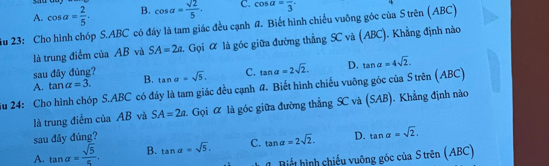 A. cos alpha = 2/5 . B. cos alpha = sqrt(2)/5 . C. cos alpha =frac 3·
ầu 23: Cho hình chóp S. ABC có đáy là tam giác đều cạnh đ. Biết hình chiếu vuông góc của S trên (ABC)
là trung điểm của AB và SA=2a 2 Gọi α là góc giữa đường thẳng SC và (ABC). Khẳng định nào
sau đây đúng?
A. tan alpha =3. B. tan alpha =sqrt(5). C. tan alpha =2sqrt(2). D. tan alpha =4sqrt(2). 
Su 24: Cho hình chóp S. ABC có đáy là tam giác đều cạnh 4. Biết hình chiếu vuông góc của S trên (ABC)
là trung điểm của AB và SA=2a. Gọi α là góc giữa đường thẳng SC và (SAB). Khẳng định nào
sau đây đúng?
A. tan alpha = sqrt(5)/5 . B. tan alpha =sqrt(5). C. tan alpha =2sqrt(2). D. tan alpha =sqrt(2). 
Biết hình chiếu vuông góc của S trên (ABC)