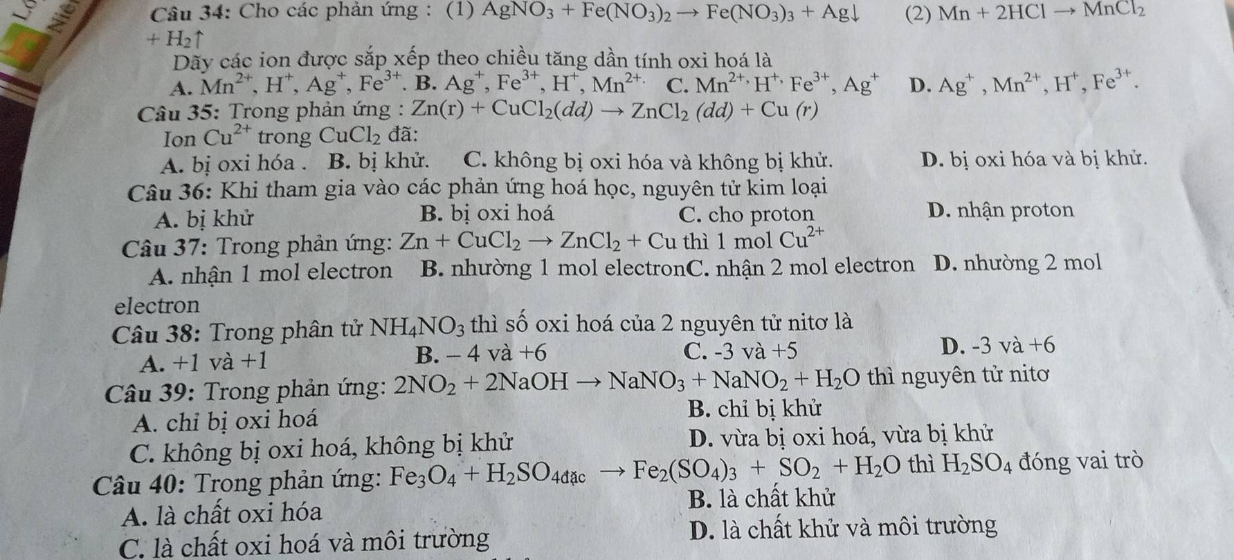 Cho các phản ứng : (1) AgNO_3+Fe(NO_3)_2to Fe(NO_3)_3+Agdownarrow (2) Mn+2HClto MnCl_2
+H_2uparrow
Dãy các ion được sắp xếp theo chiều tăng dần tính oxi hoá là
A. Mn^(2+),H^+,Ag^+,Fe^(3+). B. Ag^+,Fe^(3+),H^+,Mn^(2+) C. Mn^(2+),H^+,Fe^(3+),Ag^+ D. Ag^+,Mn^(2+),H^+,Fe^(3+).
Câu 35: Trong phản ứng : Zn(r)+CuCl_2(dd)to ZnCl_2(dd)+Cu(r)
Ion Cu^(2+) trong CuCl_2 đã:
A. bị oxi hóa . B. bị khử. C. không bị oxi hóa và không bị khử. D. bị oxi hóa và bị khử.
Câu 36: Khi tham gia vào các phản ứng hoá học, nguyên tử kim loại
A. bị khử B. bị oxi hoá C. cho proton
D. nhận proton
* Câu 37: Trong phản ứng: Zn+CuCl_2to ZnCl_2+Cu thì 1molCu^(2+)
A. nhận 1 mol electron B. nhường 1 mol electronC. nhận 2 mol electron D. nhường 2 mol
electron
Câu 38: Trong phân tử NH_4NO_3 thì số oxi hoá của 2 nguyên tử nitơ là
B. -4 và
A. +1 và +1 +6 C. -3va+5 D. -3va+6
Câu 39: Trong phản ứng: 2NO_2+2NaOHto NaNO_3+NaNO_2+H_2O thì nguyên tử nitơ
A. chỉ bị oxi hoá
B. chỉ bị khử
C. không bị oxi hoá, không bị khử D. vừa bị oxi hoá, vừa bị khử
Câu 40: Trong phản ứng: Fe_3O_4+H_2SO_4dacto Fe_2(SO_4)_3+SO_2+H_2O thì H_2SO_4 đóng vai trò
A. là chất oxi hóa B. là chất khử
C. là chất oxi hoá và môi trường
D. là chất khử và môi trường