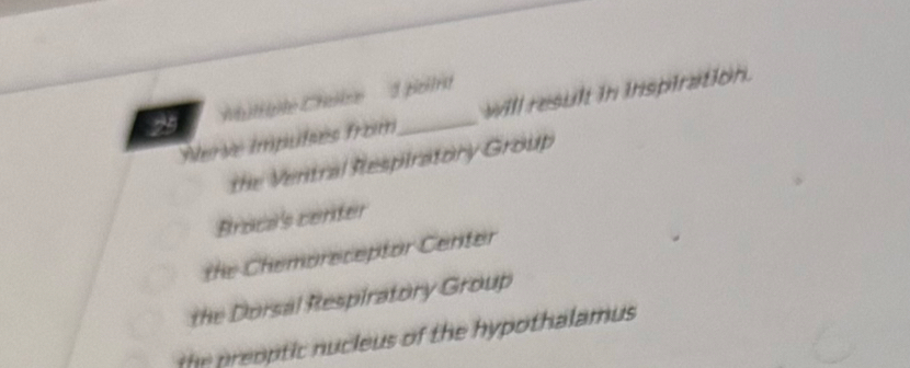 'ithgite Cheilre 1 pcitrt
Nerve impulsés from_ will result in inspiration.
the Ventral Respiratory Group
Broca's center
the Chemoreceptor Center
the Dorsal Respiratory Group
the preoptic nucleus of the hypothalamus