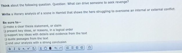 Think about the following question. Question: What can drive someone to seek revenge? 
Write a literary analysis of a scene in Hamlet that shows the hero struggling to overcome an internal or external conflict. 
Be sure to-- 
[ make a clear thesis statement, or claim 
] present key ideas, or reasons, in a logical order 
] support key ideas with details and evidence from the text 
□ quote passages from the text 
□ end your analysis with a strong conclusion 
Q I x_1x^2Z_x