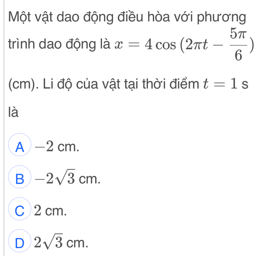 Một vật dao động điều hòa với phương
trình dao động là x=4cos (2π t- 5π /6 )
(cm). Li độ của vật tại thời điểm t=1s
là
A — 2 cm.
B -2sqrt(3)cm.
C 2 cm.
D 2sqrt(3)cm.