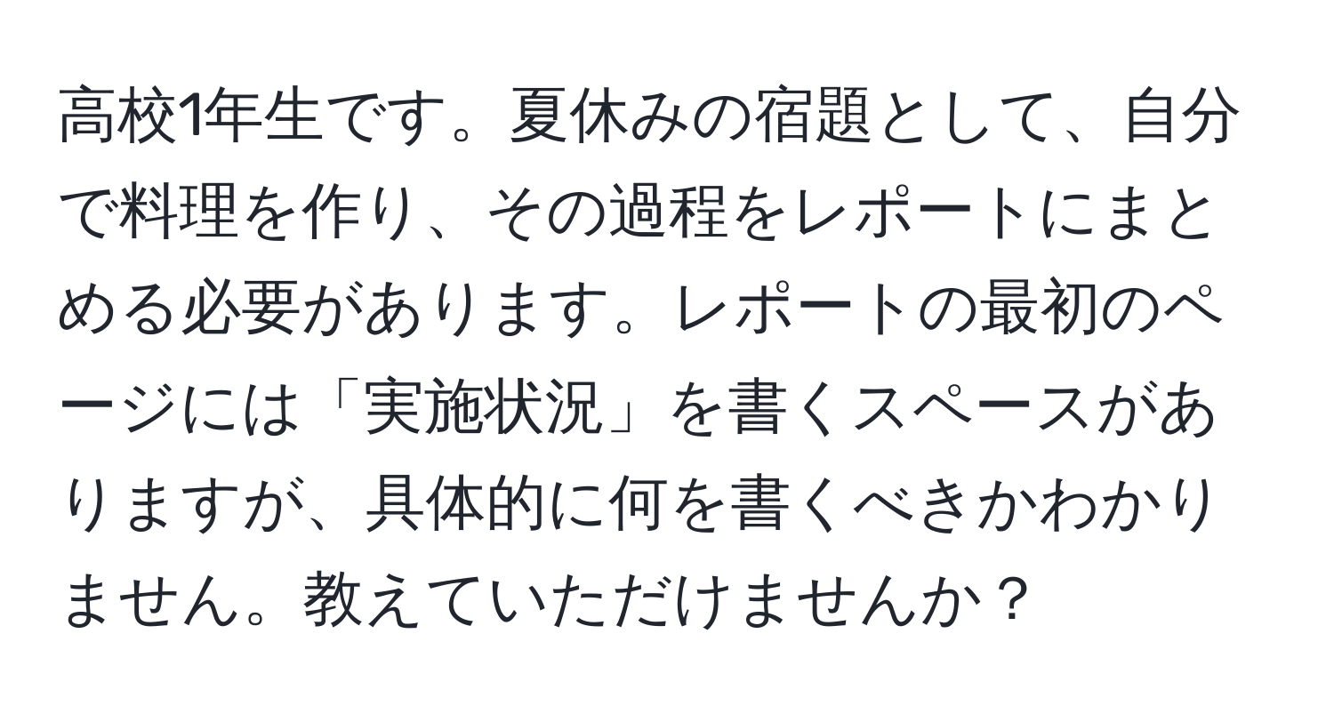 高校1年生です。夏休みの宿題として、自分で料理を作り、その過程をレポートにまとめる必要があります。レポートの最初のページには「実施状況」を書くスペースがありますが、具体的に何を書くべきかわかりません。教えていただけませんか？