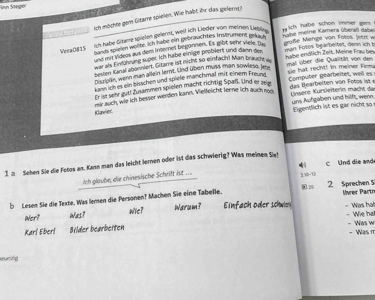 inn Steger
P a  b     e l Ich möchte gem Gitarre spielen. Wie habt ihr das gelernt?
Vera0815 Ich habe Gitarre spielen gelernt, weil ich Lieder von meinen Liebling
ch habe schon immer gern 
bands spielen wollte. Ich habe ein gebrauchtes Instrument gekauft habe meine Kamera überall dabel
und mit Videos aus dem Internet begonnen. Es gibt sehr viele. Das große Menge von Fotos. Jetzt w
war als Einführung super. Ich habe einige probiert und dann den man Fotos bearbeitet, denn ich b
besten Kanal abonniert. Gitarre ist nicht so einfach! Man braucht vie habe endlich Zeit. Meine Frau bes
Disziplín, wenn man allein lernt. Und üben muss man sowleso. Jetz mal über die Qualität von den
kann ich es ein bisschen und spiele manchmal mit einem Freund sie hat recht! In meiner Firma
Er ist sehr gut! Zusammen spielen macht richtig Spaß. Und er zeigt Computer gearbeitet, weil es
Unsere Kursleiterin macht da
mir auch, wie ich besser werden kann. Vielleicht lerne ich auch noch das Bearbeiten von Fotos ist 
uns Aufgaben und hilft, wenn
Klavier.
Eigentlich ist es gar nicht so 
0) c Und die and
1 a Sehen Sie die Fotos an. Kann man das leicht lernen oder ist das schwierig? Was meinen Sie?
Ich glaube, die chinesische Schrift ist …
2.10-12
20
b Lesen Sie die Texte. Was lernen die Personen? Machen Sie eine Tabelle. 2 Sprechen S Ihrer Partn
Wic?
Wer? Was? Warum? Einfach oder schwlerly - Was ha!
Karl Eberl Bilder bearbeiten - Wie hal - Was w
- Was m
eunzig