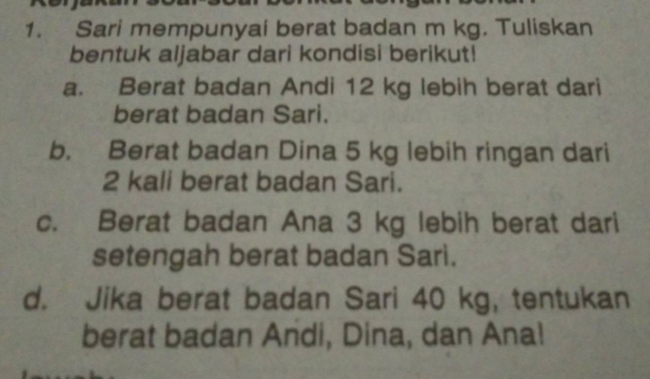 Sari mempunyai berat badan m kg. Tuliskan 
bentuk aljabar dari kondisi berikut! 
a. Berat badan Andi 12 kg lebih berat dari 
berat badan Sari. 
b. Berat badan Dina 5 kg lebih ringan dari
2 kali berat badan Sari. 
c. Berat badan Ana 3 kg lebih berat dari 
setengah berat badan Sari. 
d. Jika berat badan Sari 40 kg, tentukan 
berat badan Andi, Dina, dan Ana!