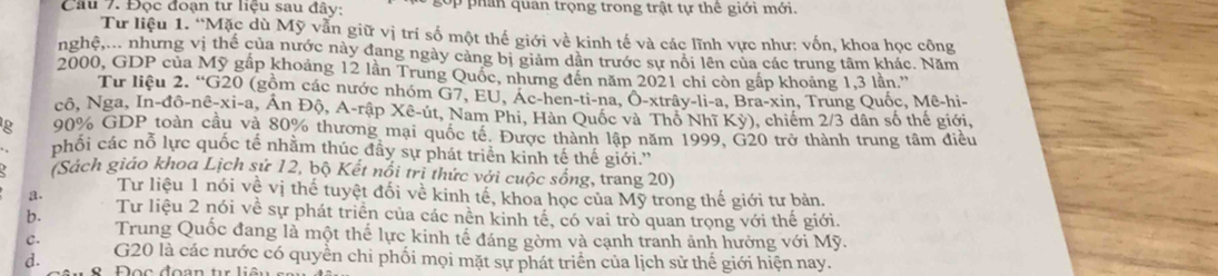 Đọc đoạn tư liệu sau đây; gớp phan quan trọng trong trật tự thê giới mới.
Từ liệu 1. 'Mặc dù Mỹ vẫn giữ vị trí số một thế giới về kinh tế và các lĩnh vực như: vốn, khoa học công
nghệ,... nhưng vị thể của nước này đang ngày cảng bị giảm dân trước sự nổi lên của các trung tâm khác. Năm
2000, GDP của Mỹ gấp khoảng 12 lần Trung Quốc, nhưng đến năm 2021 chỉ còn gắp khoảng 1,3 lần.''
Tư liệu 2. “G20 (gồm các nước nhóm G7, EU, Ac-hen-ti-na, Ô-xtrây-li-a, Bra-xin, Trung Quốc, Mê-hi-
cô, Nga, In-đô-nê-xi-a, Án Độ, A-rập Xê-út, Nam Phi, Hàn Quốc và Thổ Nhĩ Kỳ) ), chiếm 2/3 dân số thế giới,
g 90% GDP toàn cầu và 80% thương mại quốc tế. Được thành lập năm 1999, G20 trở thành trung tâm điều
phối các nỗ lực quốc tế nhằm thúc đẫy sự phát triển kinh tế thể giới.''
(Sách giáo khoa Lịch sử 12, bộ Kết nổi trì thức với cuộc sống, trang 20)
Tư liệu 1 nói về vị thế tuyệt đối về kinh tế, khoa học của Mỹ trong thế giới tư bản.
a.
b. Tư liệu 2 nói về sự phát triển của các nên kinh tế, có vai trò quan trọng với thế giới.
C.
Trung Quốc đang là một thế lực kinh tế đáng gờm và cạnh tranh ảnh hưởng với Mỹ.
d. G20 là các nước có quyển chi phối mọi mặt sự phát triển của lịch sử thế giới hiện nay.