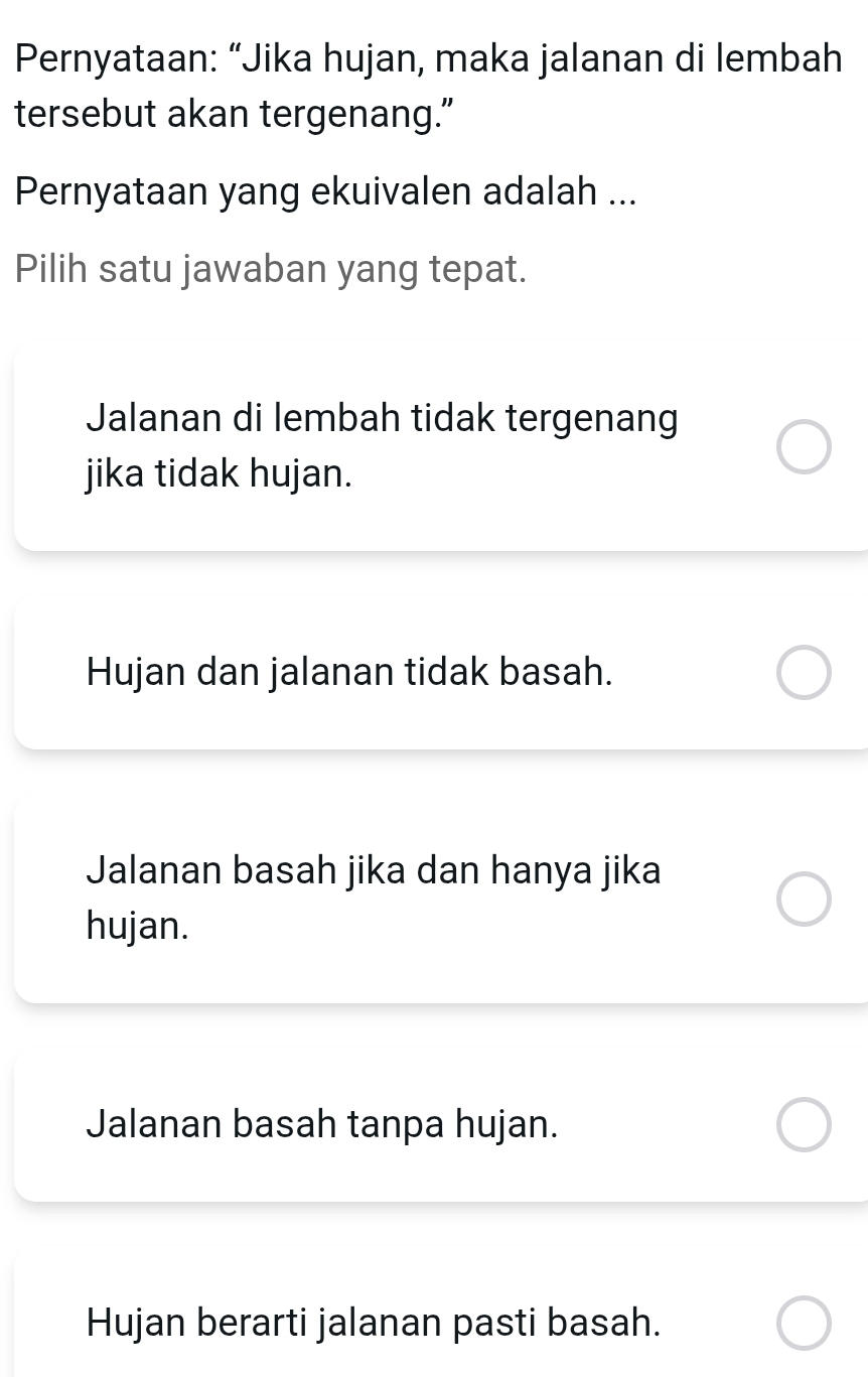 Pernyataan: “Jika hujan, maka jalanan di lembah
tersebut akan tergenang.”
Pernyataan yang ekuivalen adalah ...
Pilih satu jawaban yang tepat.
Jalanan di lembah tidak tergenang
jika tidak hujan.
Hujan dan jalanan tidak basah.
Jalanan basah jika dan hanya jika
hujan.
Jalanan basah tanpa hujan.
Hujan berarti jalanan pasti basah.