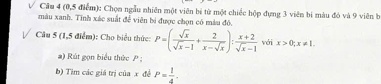 (0,5 điểm): Chọn ngẫu nhiên một viên bi từ một chiếc hộp đựng 3 viên bi màu đỏ và 9 viên b
màu xanh. Tính xác suất đề viên bi được chọn có màu đỏ.
Câu 5 (1,5 điểm): Cho biểu thức: P=( sqrt(x)/sqrt(x)-1 + 2/x-sqrt(x) ): (x+2)/sqrt(x)-1  với x>0; x!= 1. 
a) Rút gọn biểu thức P;
b) Tìm các giá trị của x đề P= 1/4 .