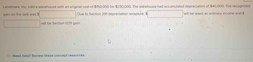 Landshark, Inc. sold a warehouse with an original cost of $150,000 for $230,000. The warehouse had accumulated depreciation of $40,000. The recognized 
gain on the sale was $. Due to Section 291 depreciation recapture, $ will be taxed as ordinary income and $
will be Section 1231 gain. 
Need help? Review these concept resources.